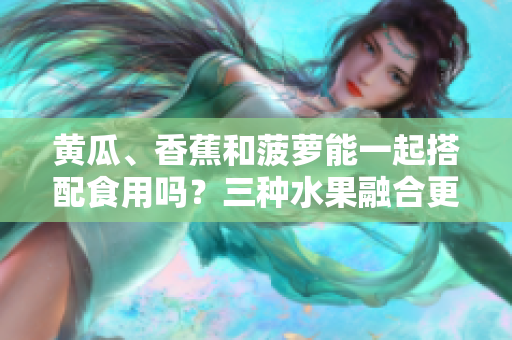 黃瓜、香蕉和菠蘿能一起搭配食用嗎？三種水果融合更健康！