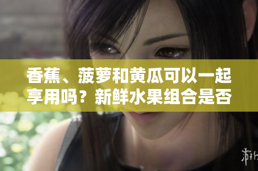 香蕉、菠蘿和黃瓜可以一起享用嗎？新鮮水果組合是否有利于健康？