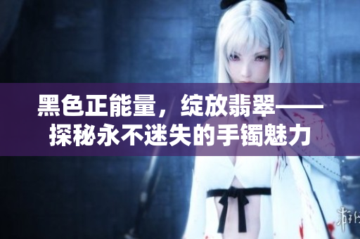 黑色正能量，綻放翡翠——探秘永不迷失的手鐲魅力