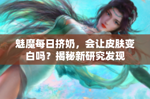魅魔每日擠奶，會(huì)讓皮膚變白嗎？揭秘新研究發(fā)現(xiàn)