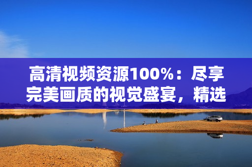 高清視頻資源100%：盡享完美畫質(zhì)的視覺盛宴，精選獨(dú)家內(nèi)容
