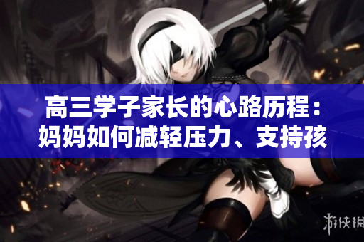 高三學(xué)子家長(zhǎng)的心路歷程：媽媽如何減輕壓力、支持孩子