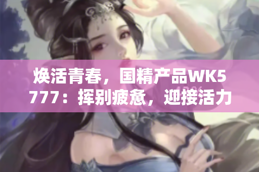 煥活青春，國精產(chǎn)品WK5777：揮別疲憊，迎接活力新生