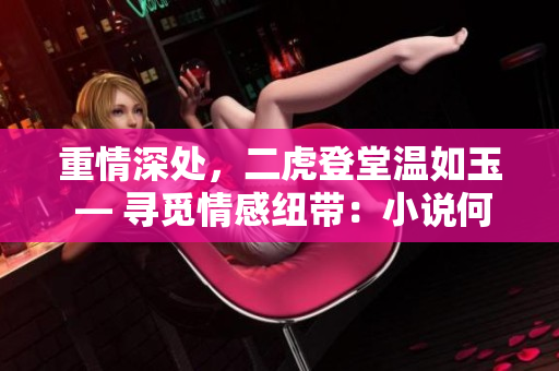 重情深處，二虎登堂溫如玉 — 尋覓情感紐帶：小說何處觸動(dòng)真心