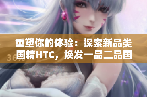 重塑你的體驗(yàn)：探索新品類國精HTC，煥發(fā)一品二品國精的活力