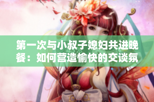 第一次與小叔子媳婦共進(jìn)晚餐：如何營(yíng)造愉快的交談氛圍？