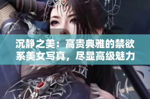 沉靜之美：高貴典雅的禁欲系美女寫(xiě)真，盡顯高級(jí)魅力