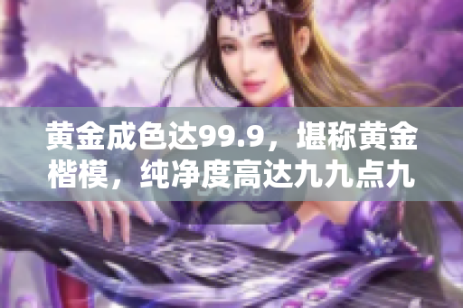 黃金成色達99.9，堪稱黃金楷模，純凈度高達九九點九，完美品質(zhì)令人稱贊