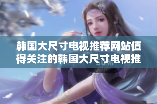 韓國大尺寸電視推薦網(wǎng)站值得關(guān)注的韓國大尺寸電視推薦平臺(tái)