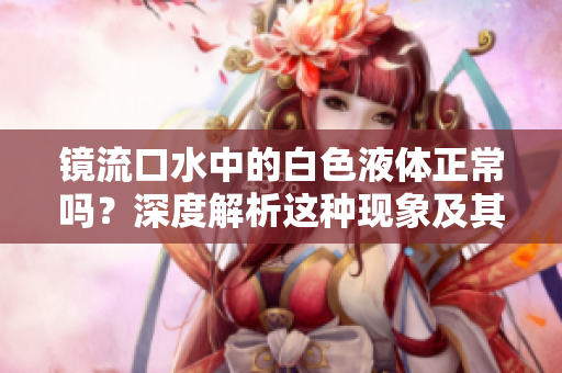 鏡流口水中的白色液體正常嗎？深度解析這種現(xiàn)象及其健康影響
