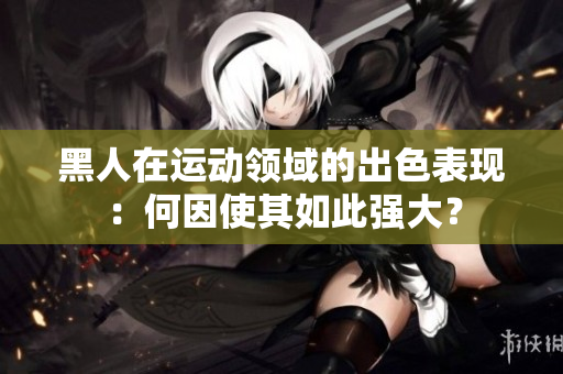 黑人在運(yùn)動領(lǐng)域的出色表現(xiàn)：何因使其如此強(qiáng)大？