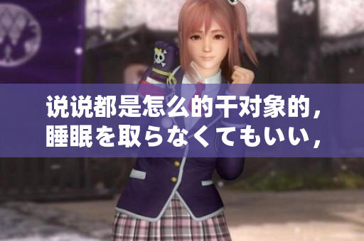 說說都是怎么的干對象的，睡眠を取らなくてもいい，睡覺抓著小雞一晚上會怎樣，睡過年紀(jì)最大的多少歲六十多，水潤緊致銷魂低吟古代，水潤緊致銷魂低吟881