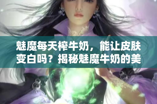 魅魔每天榨牛奶，能讓皮膚變白嗎？揭秘魅魔牛奶的美白功效