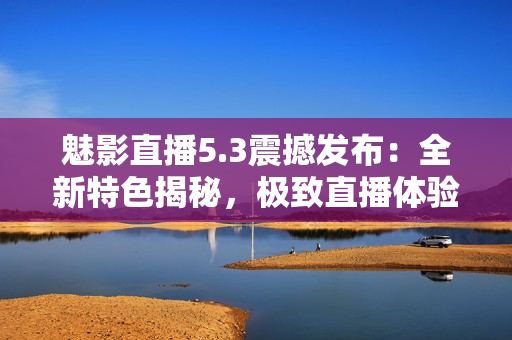 魅影直播5.3震撼發(fā)布：全新特色揭秘，極致直播體驗(yàn)再升級