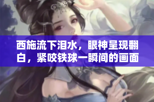 西施流下淚水，眼神呈現(xiàn)翻白，緊咬鐵球一瞬間的畫(huà)面
