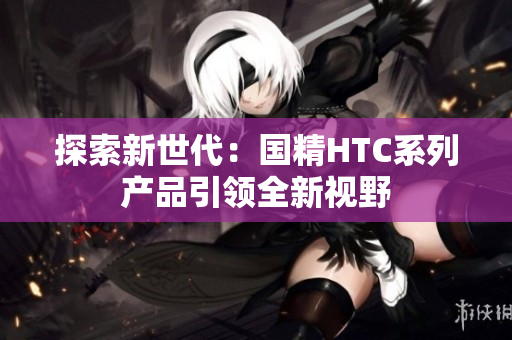 探索新世代：國精HTC系列產品引領全新視野