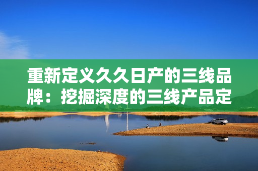 重新定義久久日產(chǎn)的三線品牌：挖掘深度的三線產(chǎn)品定位，揭示其市場價值