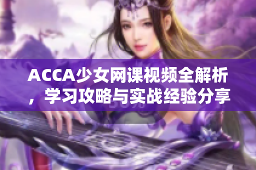 ACCA少女網(wǎng)課視頻全解析，學(xué)習(xí)攻略與實戰(zhàn)經(jīng)驗分享