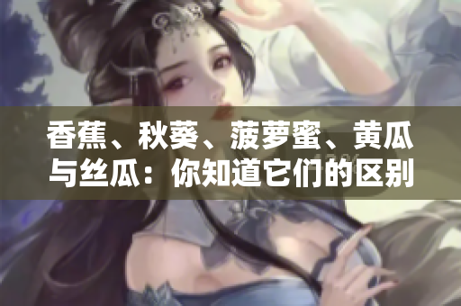 香蕉、秋葵、菠蘿蜜、黃瓜與絲瓜：你知道它們的區(qū)別嗎？