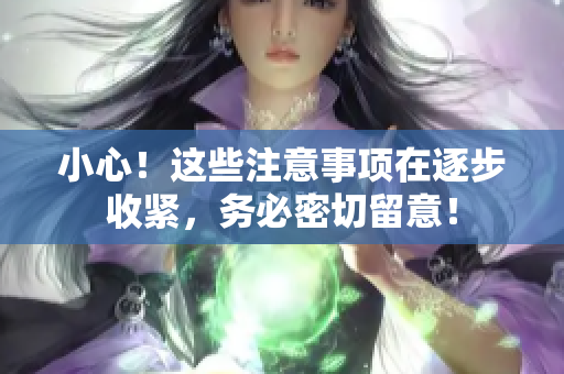 小心！這些注意事項(xiàng)在逐步收緊，務(wù)必密切留意！