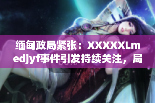 緬甸政局緊張：XXXXXLmedjyf事件引發(fā)持續(xù)關(guān)注，局勢何去何從？