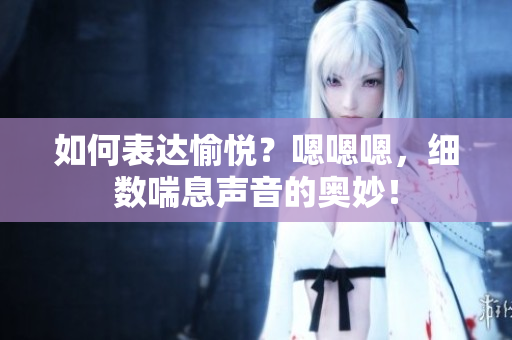 如何表達(dá)愉悅？嗯嗯嗯，細(xì)數(shù)喘息聲音的奧妙！