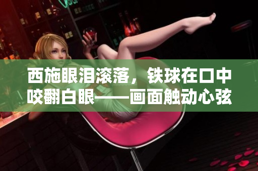 西施眼淚滾落，鐵球在口中咬翻白眼——畫面觸動(dòng)心弦，人們深感唏噓。