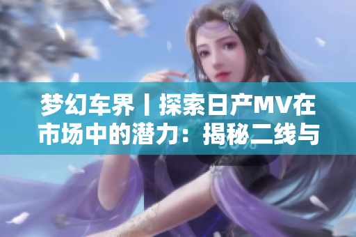 夢(mèng)幻車(chē)界丨探索日產(chǎn)MV在市場(chǎng)中的潛力：揭秘二線與三線城市的受歡迎程度