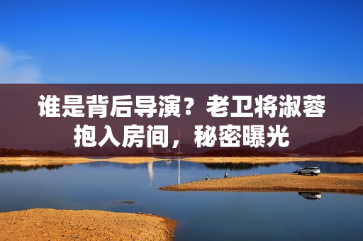 誰(shuí)是背后導(dǎo)演？老衛(wèi)將淑蓉抱入房間，秘密曝光