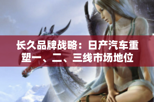 長久品牌戰(zhàn)略：日產(chǎn)汽車重塑一、二、三線市場地位