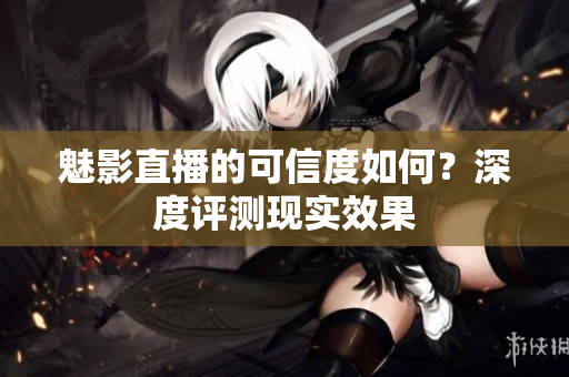 魅影直播的可信度如何？深度評測現(xiàn)實效果