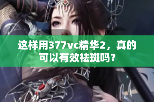 這樣用377vc精華2，真的可以有效祛斑嗎？