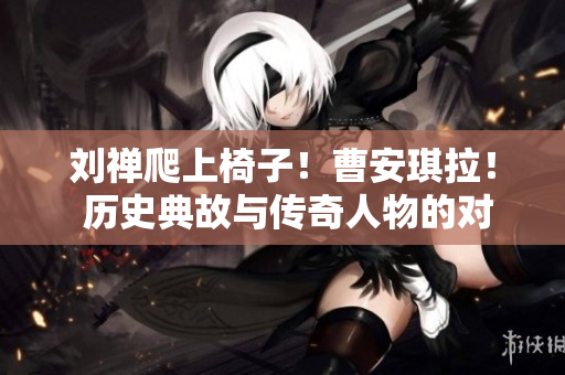 劉禪爬上椅子！曹安琪拉！ 歷史典故與傳奇人物的對(duì)決