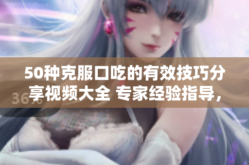 50種克服口吃的有效技巧分享視頻大全 專家經(jīng)驗(yàn)指導(dǎo)，幫助消除口吃困擾