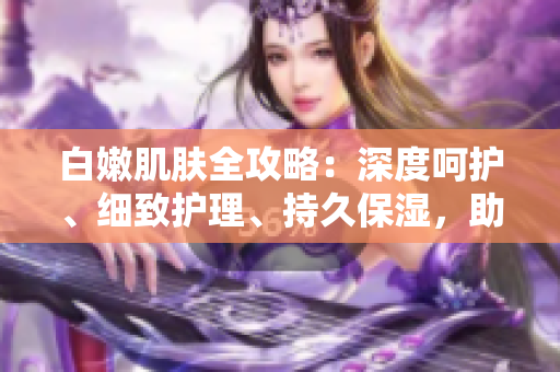 白嫩肌膚全攻略：深度呵護(hù)、細(xì)致護(hù)理、持久保濕，助你擁有水潤(rùn)無(wú)暇肌。