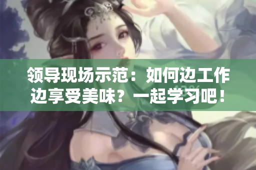 領(lǐng)導(dǎo)現(xiàn)場示范：如何邊工作邊享受美味？一起學(xué)習(xí)吧！