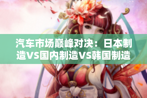 汽車市場(chǎng)巔峰對(duì)決：日本制造VS國內(nèi)制造VS韓國制造