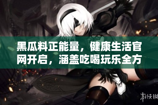 黑瓜料正能量，健康生活官網(wǎng)開(kāi)啟，涵蓋吃喝玩樂(lè)全方位內(nèi)容