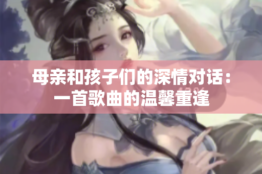母親和孩子們的深情對(duì)話(huà)：一首歌曲的溫馨重逢