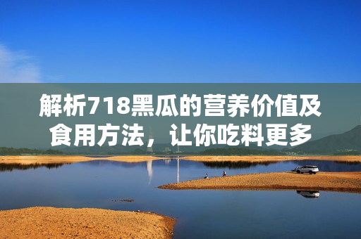 解析718黑瓜的營養(yǎng)價值及食用方法，讓你吃料更多
