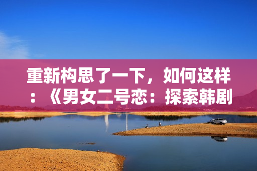 重新構(gòu)思了一下，如何這樣：《男女二號(hào)戀：探索韓劇中的雙主角關(guān)系》