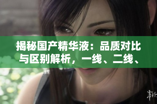 揭秘國產(chǎn)精華液：品質(zhì)對比與區(qū)別解析，一線、二線、三線產(chǎn)品有何異同？