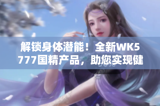 解鎖身體潛能！全新WK5777國精產(chǎn)品，助您實(shí)現(xiàn)健康目標(biāo)