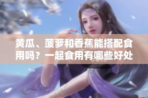 黃瓜、菠蘿和香蕉能搭配食用嗎？一起食用有哪些好處和注意事項(xiàng)？