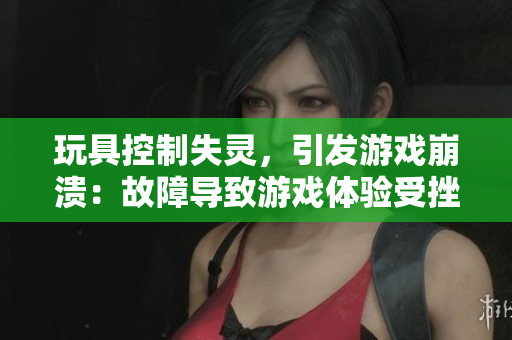 玩具控制失靈，引發(fā)游戲崩潰：故障導(dǎo)致游戲體驗(yàn)受挫