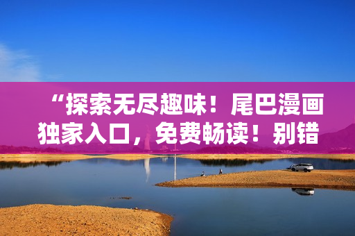 “探索無(wú)盡趣味！尾巴漫畫獨(dú)家入口，免費(fèi)暢讀！別錯(cuò)過(guò)，新世界等你開啟！”