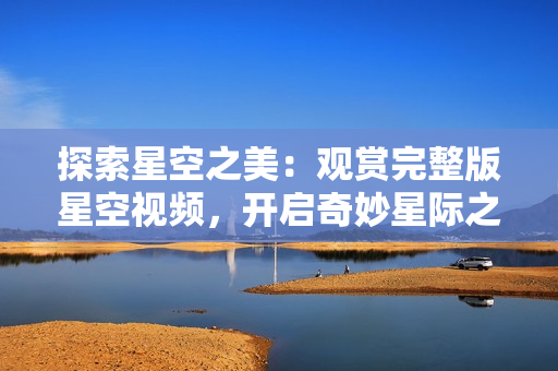 探索星空之美：觀賞完整版星空視頻，開啟奇妙星際之旅！