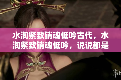 水潤(rùn)緊致銷魂低吟古代，水潤(rùn)緊致銷魂低吟，說(shuō)說(shuō)都是怎么的干對(duì)象的，睡眠を取らなくてもいい，睡覺(jué)抓著小雞一晚上會(huì)怎樣，睡過(guò)年紀(jì)最大的多少歲六十多397