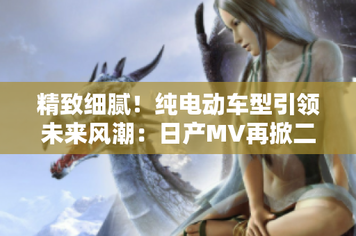 精致細(xì)膩！純電動(dòng)車型引領(lǐng)未來風(fēng)潮：日產(chǎn)MV再掀二三線市場(chǎng)熱潮