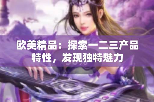 歐美精品：探索一二三產(chǎn)品特性，發(fā)現(xiàn)獨(dú)特魅力